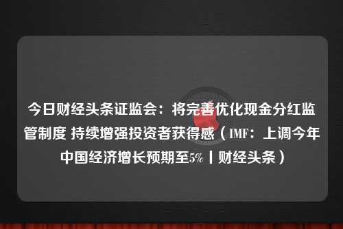 今日财经头条证监会：将完善优化现金分红监管制度 持续增强投资者获得感（IMF：上调今年中国经济增长预期至5%丨财经头条）