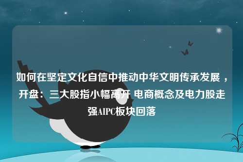 如何在坚定文化自信中推动中华文明传承发展 ，开盘：三大股指小幅高开 电商概念及电力股走强AIPC板块回落