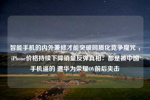 智能手机的内外兼修才能突破同质化竞争魔咒 ，iPhone价格持续下降销量反弹真相：都是被中国手机逼的 遭华为荣耀OV前后夹击