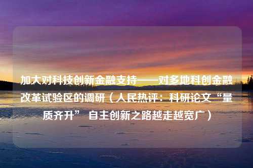 加大对科技创新金融支持——对多地科创金融改革试验区的调研（人民热评：科研论文“量质齐升” 自主创新之路越走越宽广）