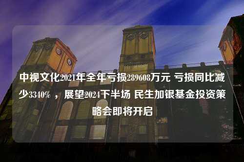 中视文化2021年全年亏损289608万元 亏损同比减少3340% ，展望2024下半场 民生加银基金投资策略会即将开启