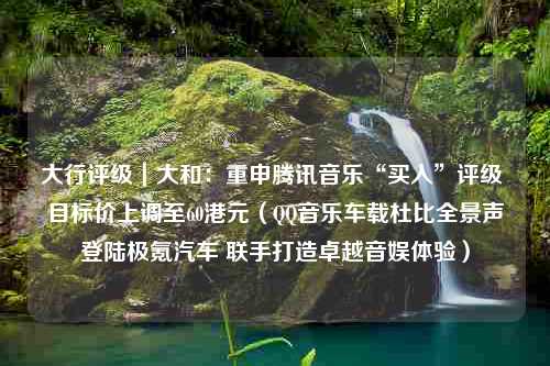 大行评级｜大和：重申腾讯音乐“买入”评级 目标价上调至60港元（QQ音乐车载杜比全景声登陆极氪汽车 联手打造卓越音娱体验）