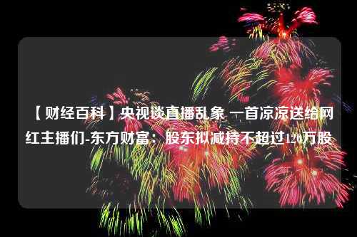 【财经百科】央视谈直播乱象 一首凉凉送给网红主播们-东方财富：股东拟减持不超过120万股