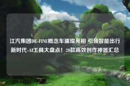 江汽集团DE-FINE概念车璀璨亮相 引领智能出行新时代-AI工具大盘点！20款高效创作神器汇总