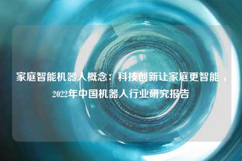 家庭智能机器人概念：科技创新让家庭更智能 ，2022年中国机器人行业研究报告