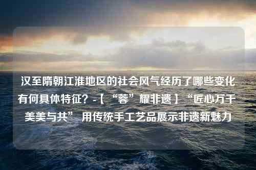 汉至隋朝江淮地区的社会风气经历了哪些变化有何具体特征？-【“蓉”耀非遗】“匠心万千 美美与共” 用传统手工艺品展示非遗新魅力