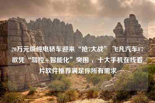 20万元级纯电轿车迎来“抢7大战” 飞凡汽车F7欲凭“驾控+智能化”突围 ，十大手机在线看片软件推荐满足你所有需求