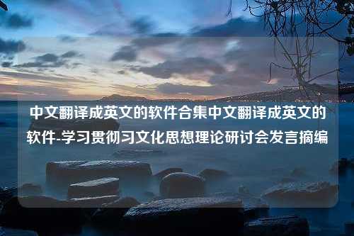 中文翻译成英文的软件合集中文翻译成英文的软件-学习贯彻习文化思想理论研讨会发言摘编