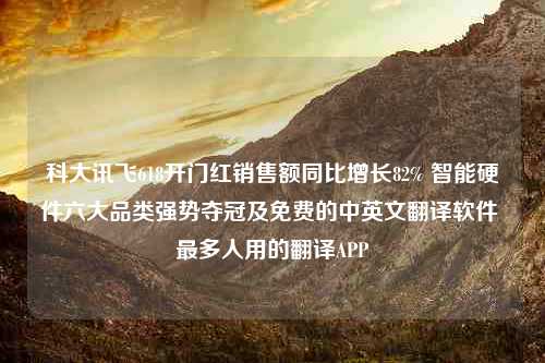 科大讯飞618开门红销售额同比增长82% 智能硬件六大品类强势夺冠及免费的中英文翻译软件 最多人用的翻译APP