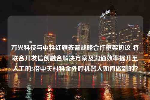 万兴科技与中科红旗签署战略合作框架协议 将联合开发信创融合解决方案及沟通效率提升至人工的5倍中关村科金外呼机器人如何做到的？