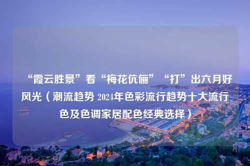 “霞云胜景”看“梅花伉俪”“打”出六月好风光（潮流趋势 2024年色彩流行趋势十大流行色及色调家居配色经典选择）