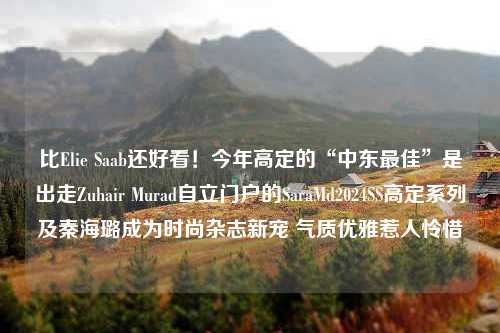 比Elie Saab还好看！今年高定的“中东最佳”是出走Zuhair Murad自立门户的SaraMd2024SS高定系列及秦海璐成为时尚杂志新宠 气质优雅惹人怜惜