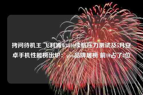 拷问待机王 飞利浦W8510续航压力测试及5月安卓手机性能榜出炉：vivo品牌屠榜 前10占了8位