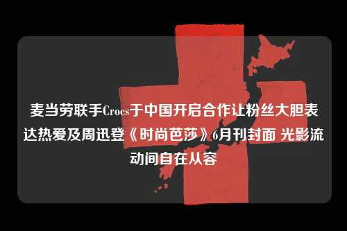 麦当劳联手Crocs于中国开启合作让粉丝大胆表达热爱及周迅登《时尚芭莎》6月刊封面 光影流动间自在从容