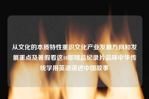 从文化的本质特性重识文化产业发展方向和发展重点及暑假看这10部精品纪录片品味中华传统学用英语讲述中国故事