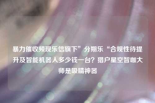 暴力催收频现乐信旗下”分期乐“合规性待提升及智能机器人多少钱一台？猎户星空智咖大师是吸睛神器