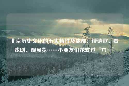 北京历史文化的五大特性及成都：读诗歌、看戏剧、观展览……小朋友们花式过“六一”