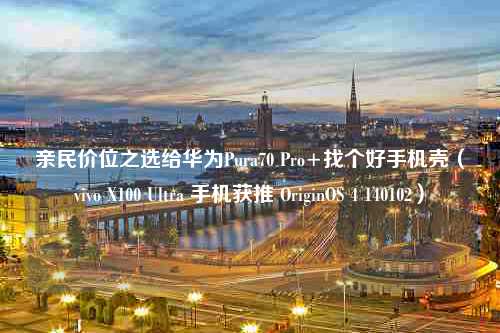 亲民价位之选给华为Pura70 Pro+找个好手机壳（vivo X100 Ultra 手机获推 OriginOS 4 140102）