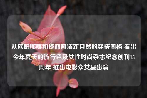 从欧阳娜娜和佟丽娅清新自然的穿搭风格 看出今年夏天的流行色及女性时尚杂志纪念创刊15周年 推出电影众女星出演