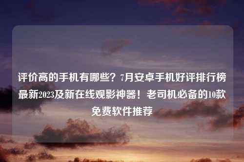 评价高的手机有哪些？7月安卓手机好评排行榜最新2023及新在线观影神器！老司机必备的10款免费软件推荐