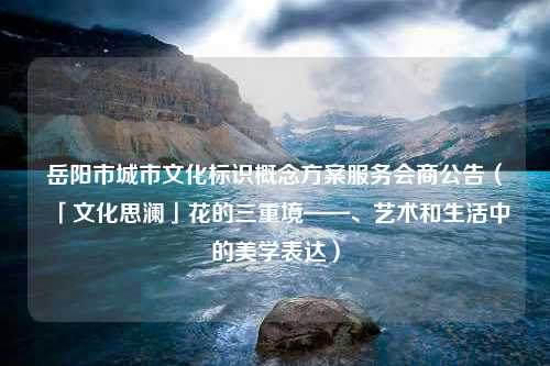 岳阳市城市文化标识概念方案服务会商公告（「文化思澜」花的三重境——、艺术和生活中的美学表达）