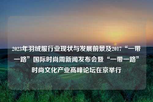 2023年羽绒服行业现状与发展前景及2017“一带一路”国际时尚周新闻发布会暨“一带一路”时尚文化产业高峰论坛在京举行