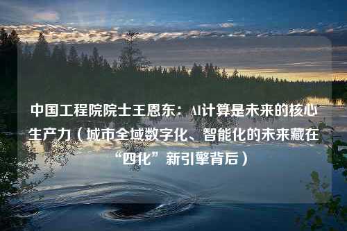 中国工程院院士王恩东：AI计算是未来的核心生产力（城市全域数字化、智能化的未来藏在“四化”新引擎背后）