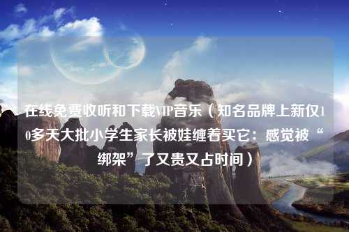 在线免费收听和下载VIP音乐（知名品牌上新仅10多天大批小学生家长被娃缠着买它：感觉被“绑架”了又贵又占时间）