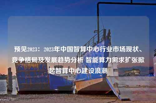 预见2023：2023年中国智算中心行业市场现状、竞争格局及发展趋势分析 智能算力需求扩张掀起智算中心建设浪潮