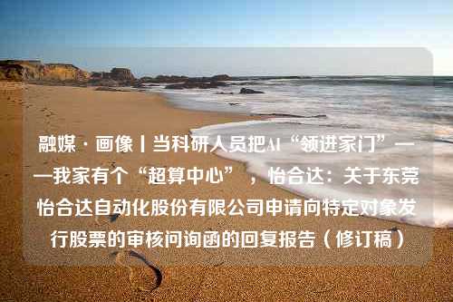 融媒·画像丨当科研人员把AI“领进家门”——我家有个“超算中心” ，怡合达：关于东莞怡合达自动化股份有限公司申请向特定对象发行股票的审核问询函的回复报告（修订稿）