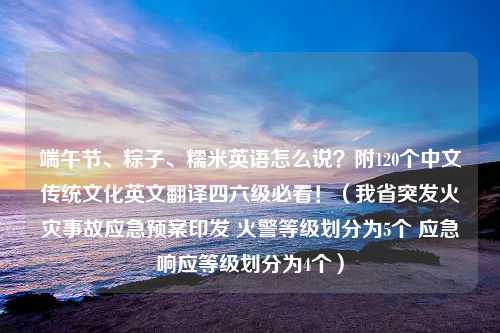 端午节、粽子、糯米英语怎么说？附120个中文传统文化英文翻译四六级必看！（我省突发火灾事故应急预案印发 火警等级划分为5个 应急响应等级划分为4个）