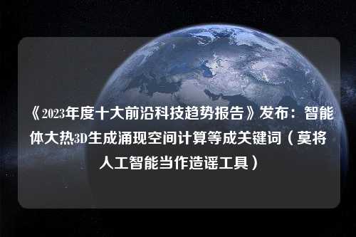 《2023年度十大前沿科技趋势报告》发布：智能体大热3D生成涌现空间计算等成关键词（莫将人工智能当作造谣工具）