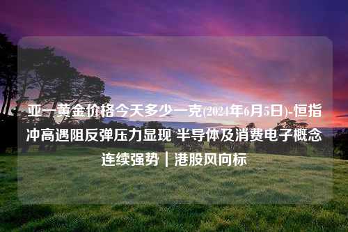 亚一黄金价格今天多少一克(2024年6月5日)-恒指冲高遇阻反弹压力显现 半导体及消费电子概念连续强势｜港股风向标