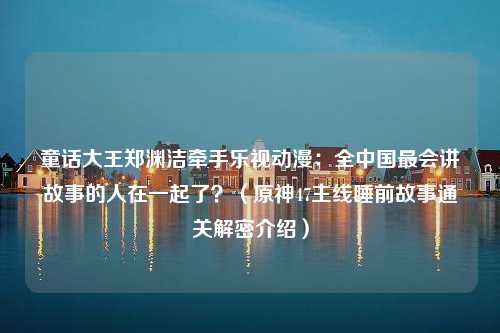 童话大王郑渊洁牵手乐视动漫：全中国最会讲故事的人在一起了？（原神47主线睡前故事通关解密介绍）