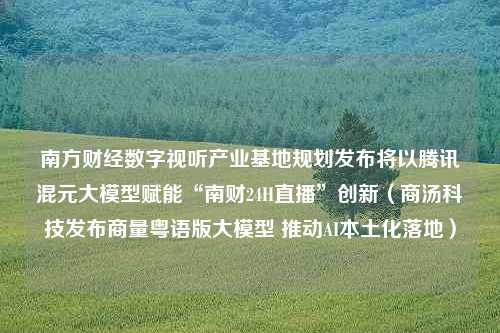 南方财经数字视听产业基地规划发布将以腾讯混元大模型赋能“南财24H直播”创新（商汤科技发布商量粤语版大模型 推动AI本土化落地）