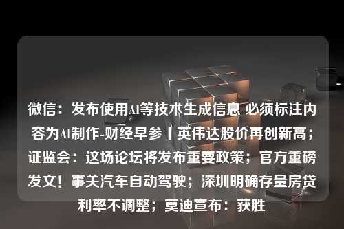 微信：发布使用AI等技术生成信息 必须标注内容为AI制作-财经早参丨英伟达股价再创新高；证监会：这场论坛将发布重要政策；官方重磅发文！事关汽车自动驾驶；深圳明确存量房贷利率不调整；莫迪宣布：获胜