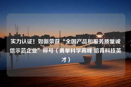 实力认证！如新荣获“全国产品和服务质量诚信示范企业”称号（勇攀科学高峰 培育科技英才）