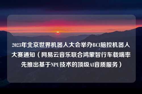 2023年北京世界机器人大会举办BCI脑控机器人大赛通知（网易云音乐联合鸿蒙智行车载端率先推出基于NPU技术的顶级AI音质服务）