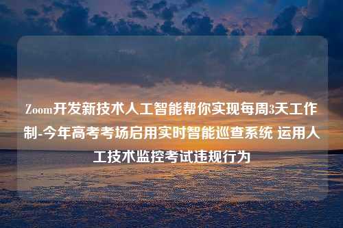 Zoom开发新技术人工智能帮你实现每周3天工作制-今年高考考场启用实时智能巡查系统 运用人工技术监控考试违规行为