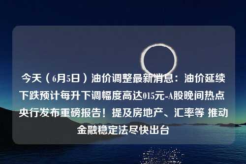 今天（6月5日）油价调整最新消息：油价延续下跌预计每升下调幅度高达015元-A股晚间热点 央行发布重磅报告！提及房地产、汇率等 推动金融稳定法尽快出台