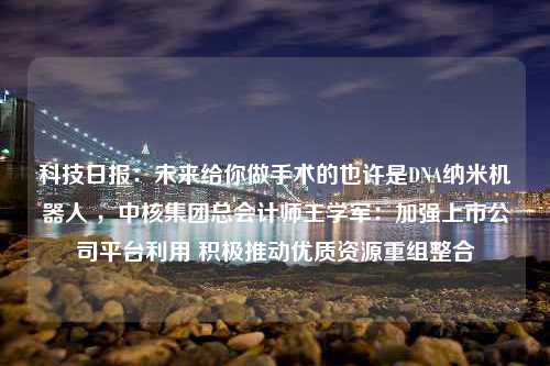 科技日报：未来给你做手术的也许是DNA纳米机器人 ，中核集团总会计师王学军：加强上市公司平台利用 积极推动优质资源重组整合