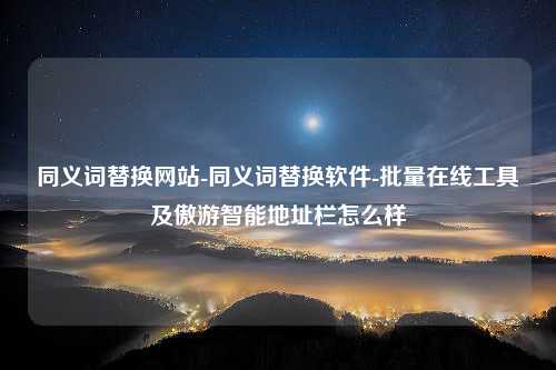 同义词替换网站-同义词替换软件-批量在线工具及傲游智能地址栏怎么样