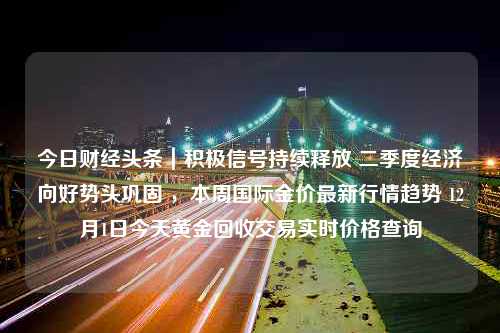 今日财经头条｜积极信号持续释放 二季度经济向好势头巩固 ，本周国际金价最新行情趋势 12月1日今天黄金回收交易实时价格查询