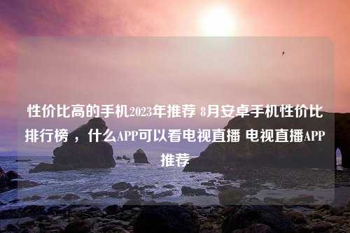 性价比高的手机2023年推荐 8月安卓手机性价比排行榜 ，什么APP可以看电视直播 电视直播APP推荐