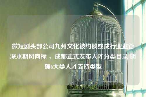 微短剧头部公司九州文化被约谈或成行业监管深水期风向标 ，成都正式发布人才分类目录 明确6大类人才支持类型