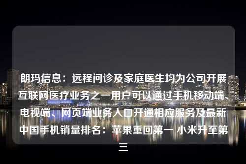 朗玛信息：远程问诊及家庭医生均为公司开展互联网医疗业务之一用户可以通过手机移动端、电视端、网页端业务入口开通相应服务及最新中国手机销量排名：苹果重回第一 小米升至第三