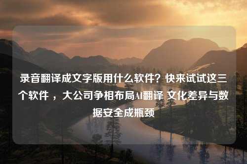 录音翻译成文字版用什么软件？快来试试这三个软件 ，大公司争相布局AI翻译 文化差异与数据安全成瓶颈