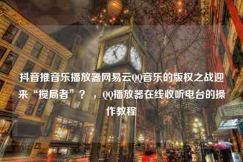 抖音推音乐播放器网易云QQ音乐的版权之战迎来“搅局者”？ ，QQ播放器在线收听电台的操作教程