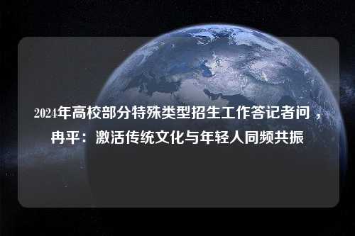 2024年高校部分特殊类型招生工作答记者问 ，冉平：激活传统文化与年轻人同频共振