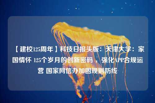 【建校125周年】科技日报头版：天津大学：家国情怀 125个岁月的创新密码 ，强化APP合规运营 国家网信办加固规则防线